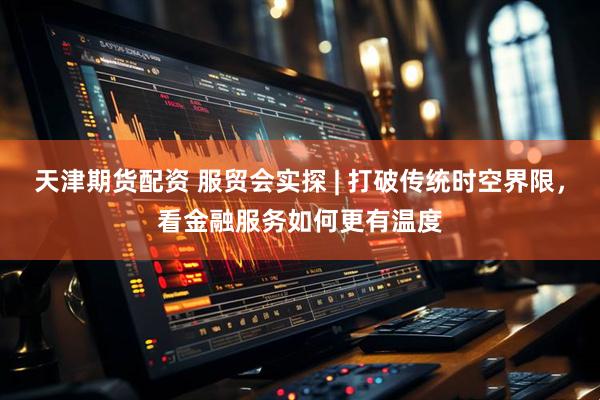 天津期货配资 服贸会实探 | 打破传统时空界限，看金融服务如何更有温度
