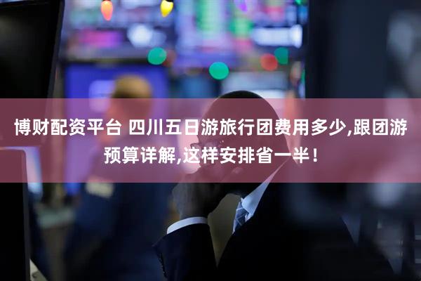 博财配资平台 四川五日游旅行团费用多少,跟团游预算详解,这样安排省一半！