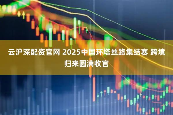 云沪深配资官网 2025中国环塔丝路集结赛 跨境归来圆满收官