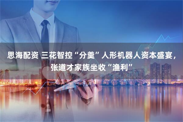 思海配资 三花智控“分羹”人形机器人资本盛宴，张道才家族坐收“渔利”