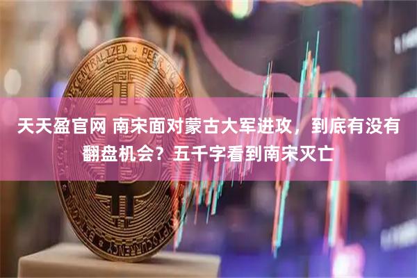 天天盈官网 南宋面对蒙古大军进攻，到底有没有翻盘机会？五千字看到南宋灭亡