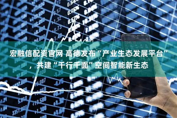 宏融信配资官网 高德发布“产业生态发展平台”，共建“千行千面”空间智能新生态