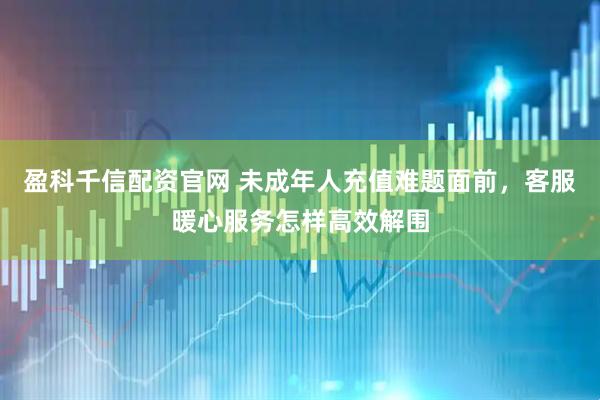 盈科千信配资官网 未成年人充值难题面前，客服暖心服务怎样高效解围