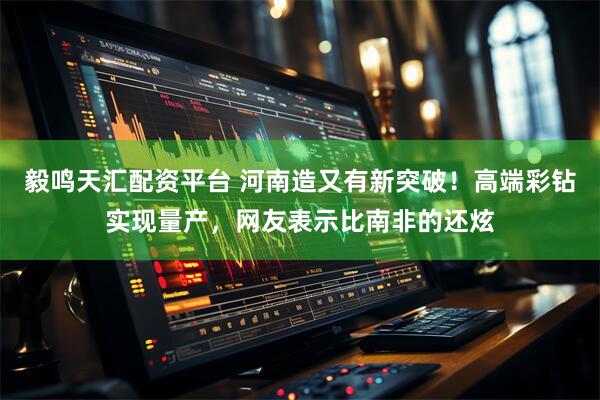 毅鸣天汇配资平台 河南造又有新突破！高端彩钻实现量产，网友表示比南非的还炫
