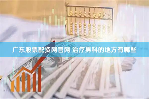 广东股票配资网官网 治疗男科的地方有哪些