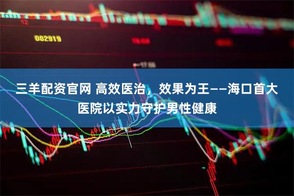三羊配资官网 高效医治，效果为王——海口首大医院以实力守护男性健康