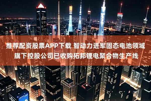 推荐配资股票APP下载 智动力进军固态电池领域 旗下控股公司已收购拓邦锂电聚合物生产线