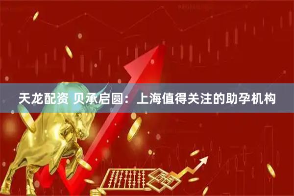 天龙配资 贝承启圆：上海值得关注的助孕机构