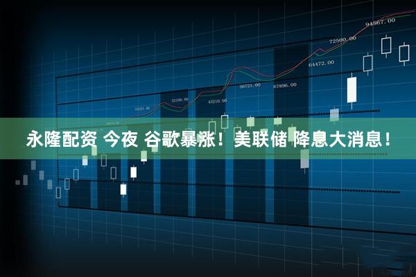 永隆配资 今夜 谷歌暴涨！美联储 降息大消息！