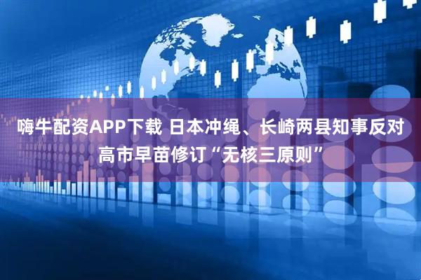 嗨牛配资APP下载 日本冲绳、长崎两县知事反对高市早苗修订“无核三原则”