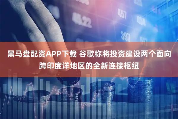 黑马盘配资APP下载 谷歌称将投资建设两个面向跨印度洋地区的全新连接枢纽