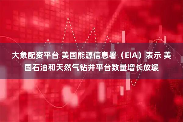大象配资平台 美国能源信息署（EIA）表示 美国石油和天然气钻井平台数量增长放缓