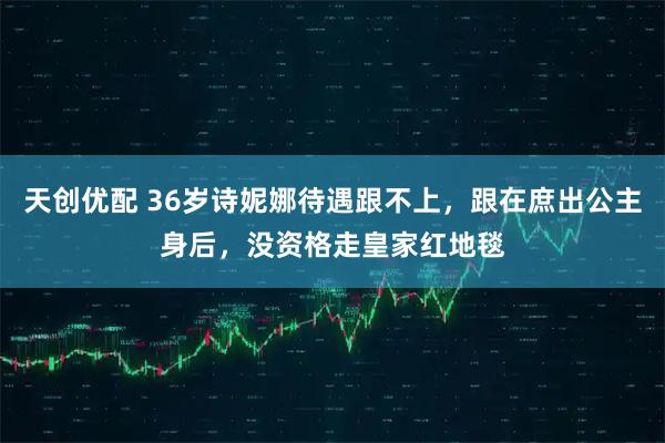 天创优配 36岁诗妮娜待遇跟不上，跟在庶出公主身后，没资格走皇家红地毯