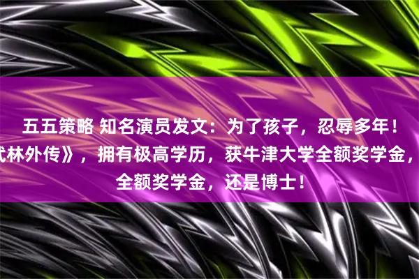 五五策略 知名演员发文：为了孩子，忍辱多年！曾出演《武林外传》，拥有极高学历，获牛津大学全额奖学金，还是博士！