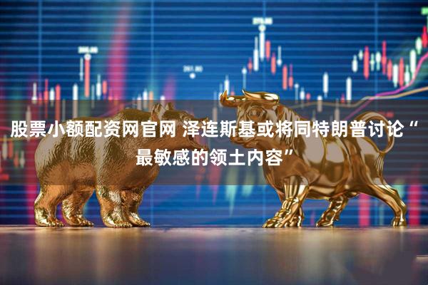 股票小额配资网官网 泽连斯基或将同特朗普讨论“最敏感的领土内容”