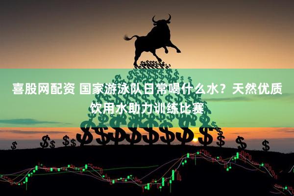 喜股网配资 国家游泳队日常喝什么水？天然优质饮用水助力训练比赛