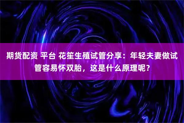 期货配资 平台 花笙生殖试管分享：年轻夫妻做试管容易怀双胎，这是什么原理呢？