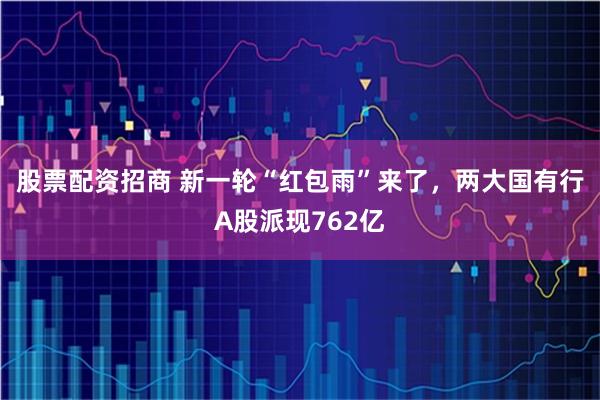 股票配资招商 新一轮“红包雨”来了，两大国有行A股派现762亿