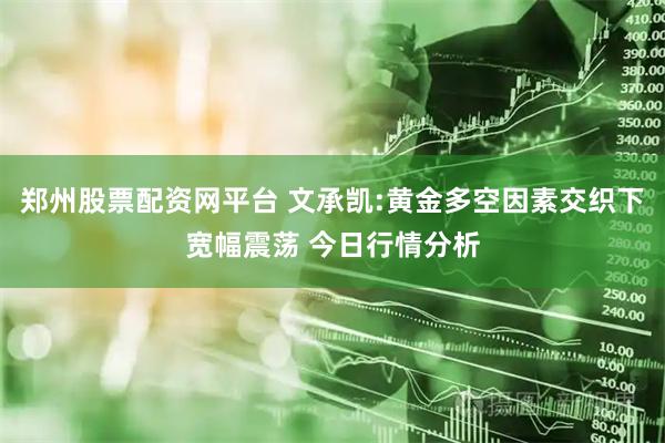 郑州股票配资网平台 文承凯:黄金多空因素交织下宽幅震荡 今日行情分析