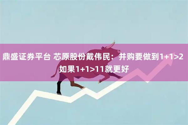 鼎盛证券平台 芯原股份戴伟民：并购要做到1+1>2 如果1+1>11就更好
