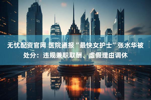 无忧配资官网 医院通报“最快女护士”张水华被处分：违规兼职取酬、虚假理由调休