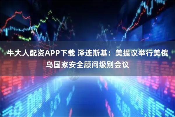 牛大人配资APP下载 泽连斯基：美提议举行美俄乌国家安全顾问级别会议
