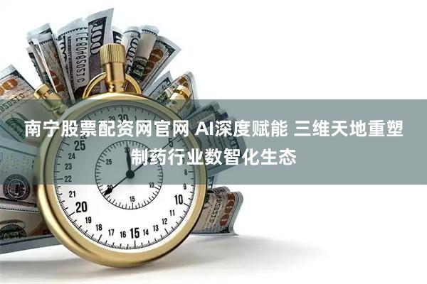 南宁股票配资网官网 AI深度赋能 三维天地重塑制药行业数智化生态