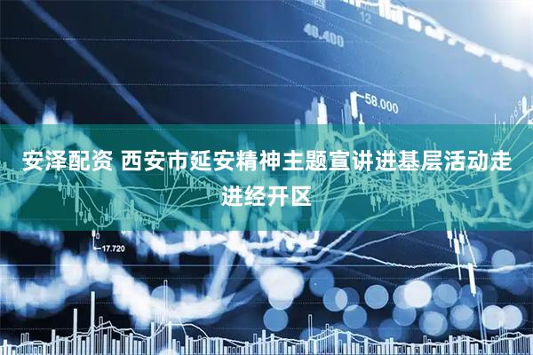 安泽配资 西安市延安精神主题宣讲进基层活动走进经开区