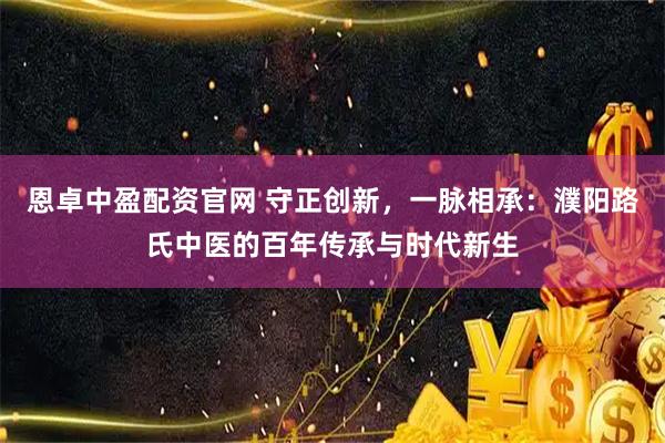 恩卓中盈配资官网 守正创新，一脉相承：濮阳路氏中医的百年传承与时代新生