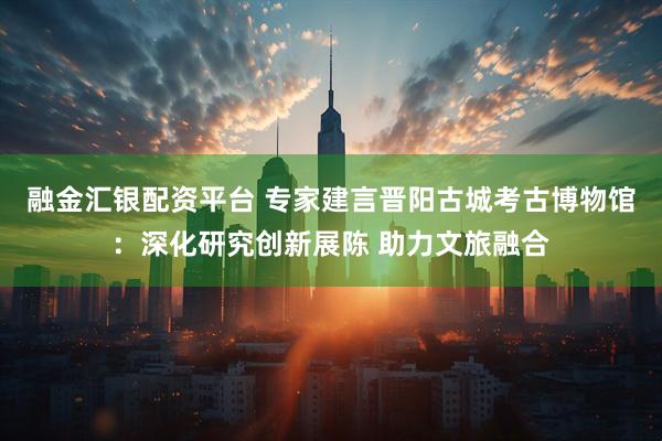 融金汇银配资平台 专家建言晋阳古城考古博物馆：深化研究创新展陈 助力文旅融合