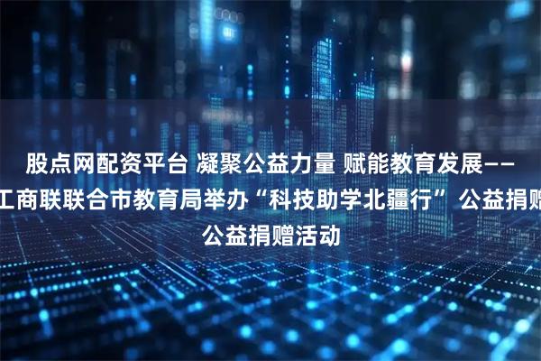 股点网配资平台 凝聚公益力量 赋能教育发展——呼市工商联联合市教育局举办“科技助学北疆行” 公益捐赠活动