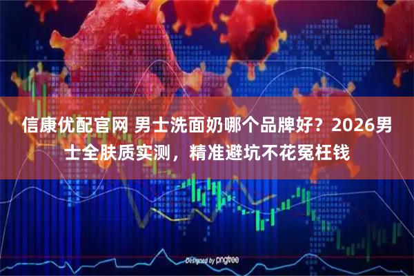 信康优配官网 男士洗面奶哪个品牌好？2026男士全肤质实测，精准避坑不花冤枉钱