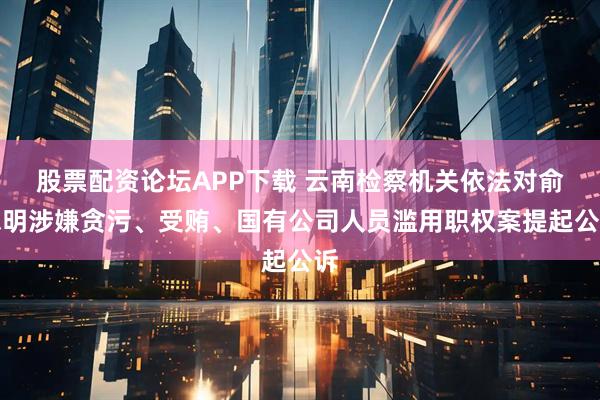 股票配资论坛APP下载 云南检察机关依法对俞志明涉嫌贪污、受贿、国有公司人员滥用职权案提起公诉