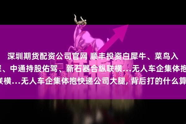 深圳期货配资公司官网 顺丰投资白犀牛、菜鸟入股九识、极兔牵手行深、中通持股佑驾、新石器合纵联横…无人车企集体抱快递公司大腿, 背后打的什么算盘?